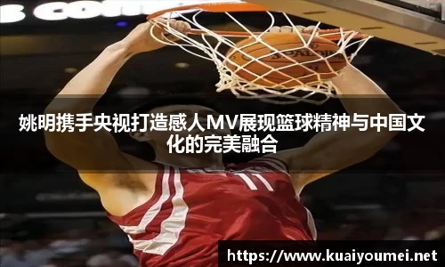 姚明携手央视打造感人MV展现篮球精神与中国文化的完美融合